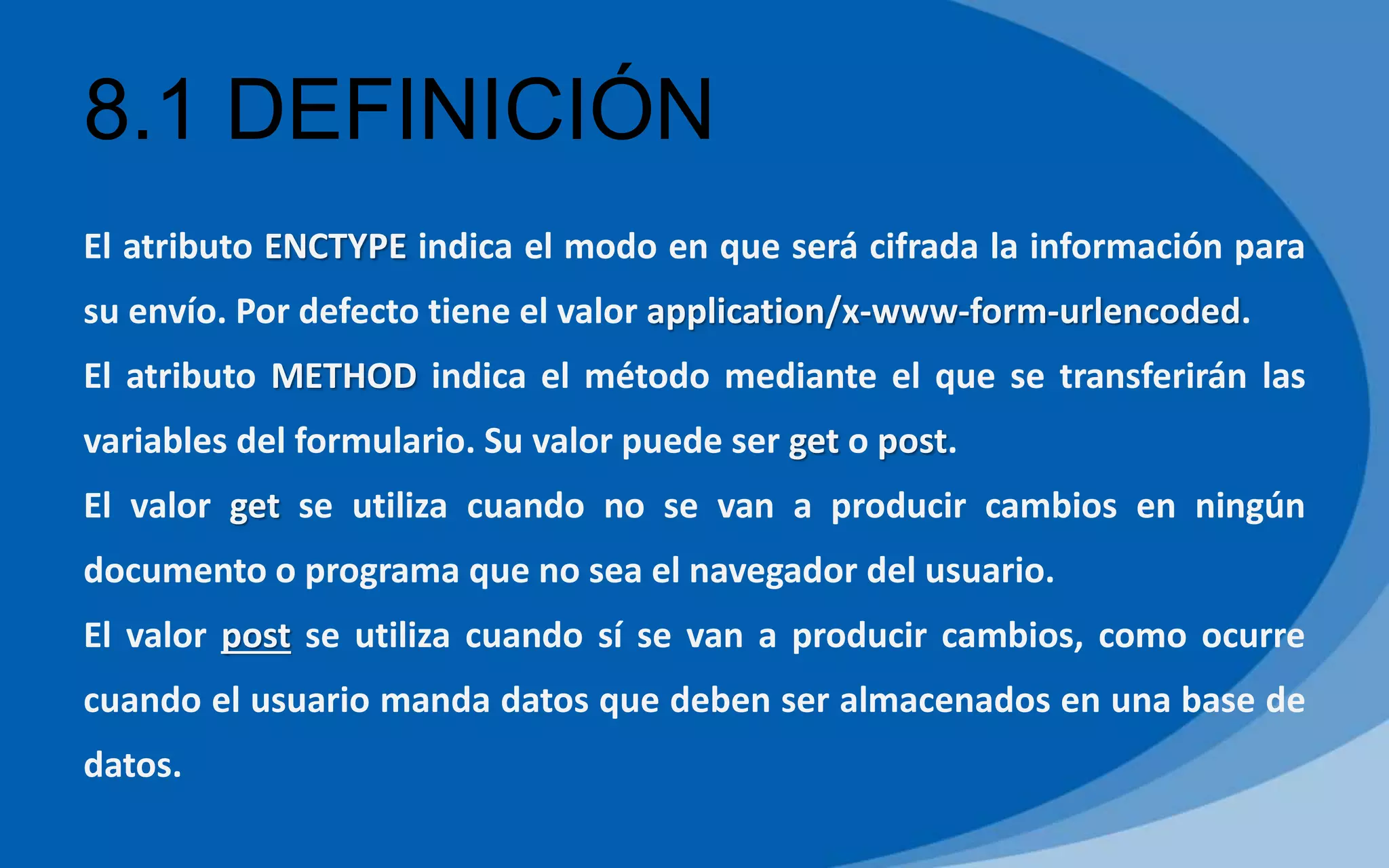 8.1 DEFINICIÓN
El atributo ENCTYPE indica el modo en que será cifrada la información para
su envío. Por defecto tiene el valor application/x-www-form-urlencoded.
El atributo METHOD indica el método mediante el que se transferirán las
variables del formulario. Su valor puede ser get o post.
El valor get se utiliza cuando no se van a producir cambios en ningún
documento o programa que no sea el navegador del usuario.
El valor post se utiliza cuando sí se van a producir cambios, como ocurre
cuando el usuario manda datos que deben ser almacenados en una base de
datos.
 