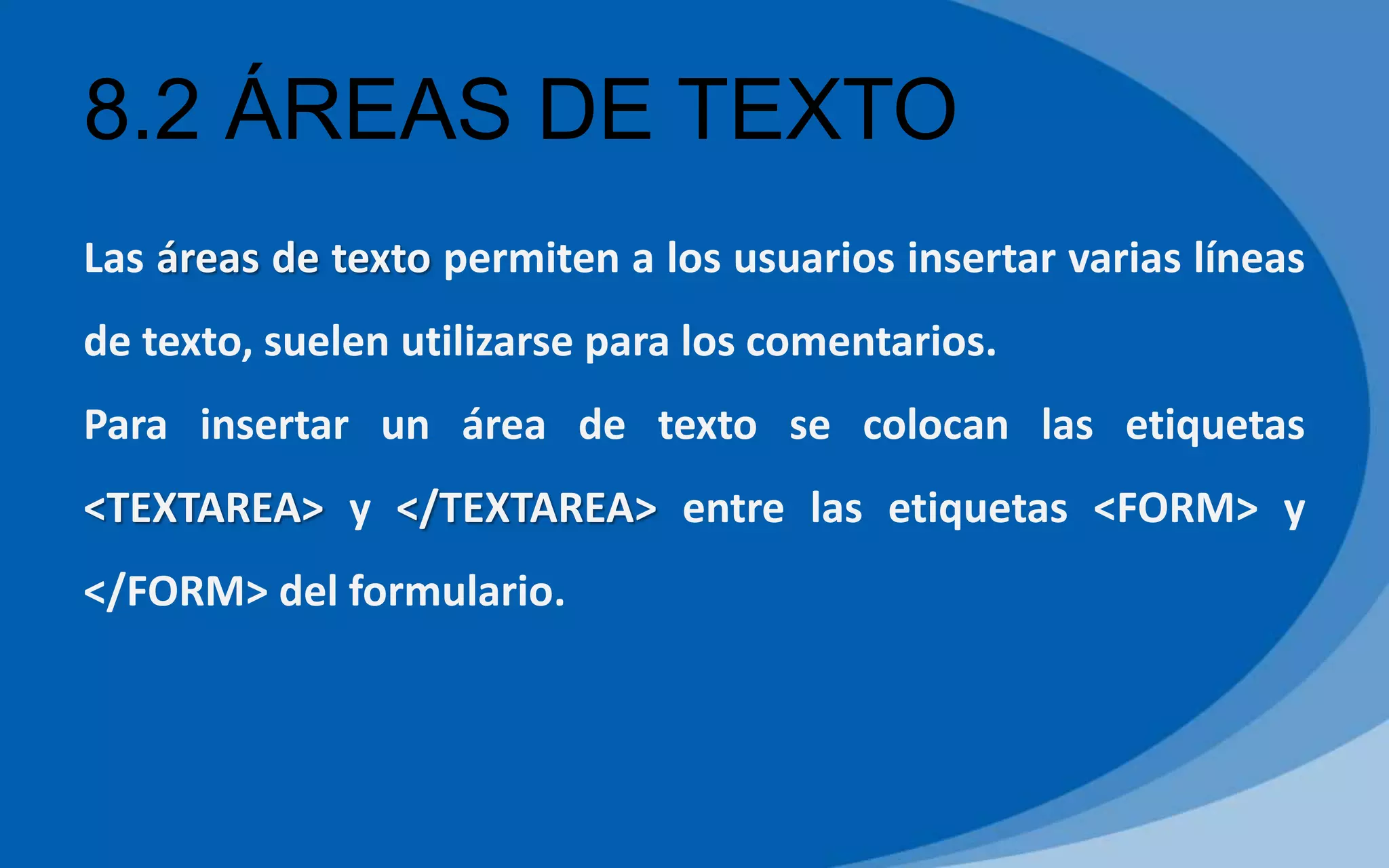 8.2 ÁREAS DE TEXTO
Las áreas de texto permiten a los usuarios insertar varias líneas
de texto, suelen utilizarse para los comentarios.
Para insertar un área de texto se colocan las etiquetas
<TEXTAREA> y </TEXTAREA> entre las etiquetas <FORM> y
</FORM> del formulario.
 