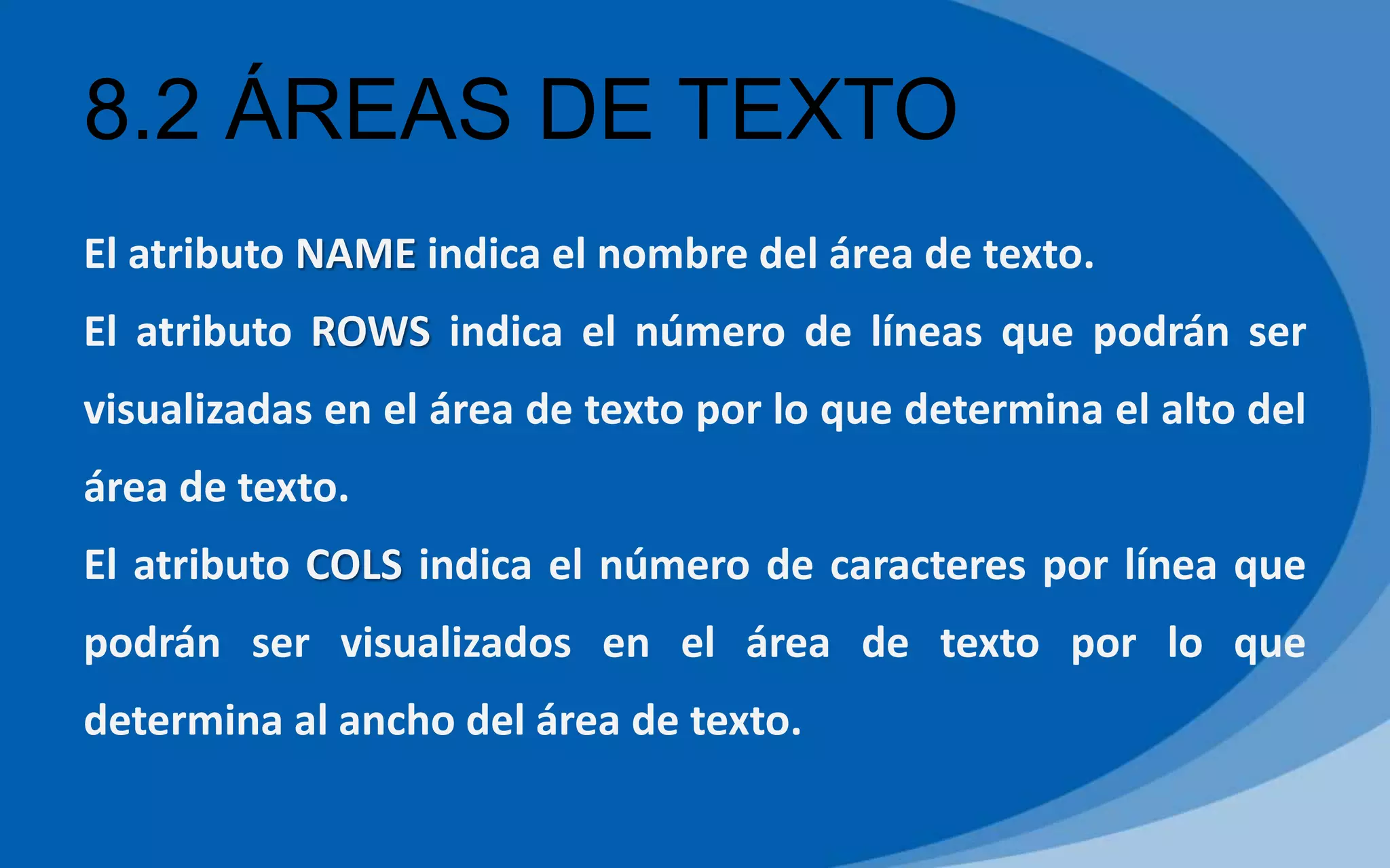 8.2 ÁREAS DE TEXTO
El atributo NAME indica el nombre del área de texto.
El atributo ROWS indica el número de líneas que podrán ser
visualizadas en el área de texto por lo que determina el alto del
área de texto.
El atributo COLS indica el número de caracteres por línea que
podrán ser visualizados en el área de texto por lo que
determina al ancho del área de texto.
 