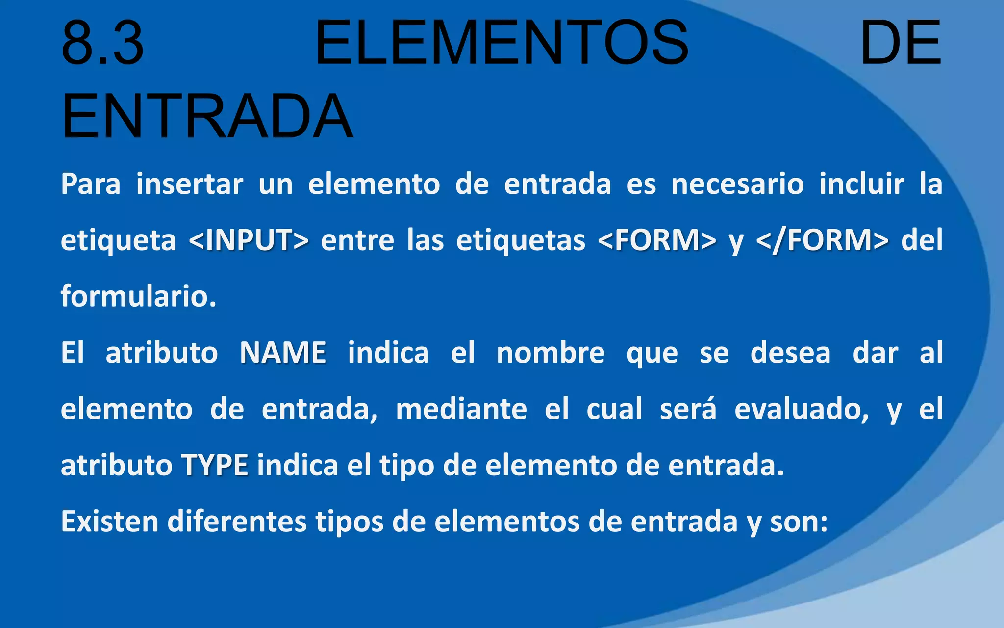 8.3 ELEMENTOS DE
ENTRADA
Para insertar un elemento de entrada es necesario incluir la
etiqueta <INPUT> entre las etiquetas <FORM> y </FORM> del
formulario.
El atributo NAME indica el nombre que se desea dar al
elemento de entrada, mediante el cual será evaluado, y el
atributo TYPE indica el tipo de elemento de entrada.
Existen diferentes tipos de elementos de entrada y son:
 