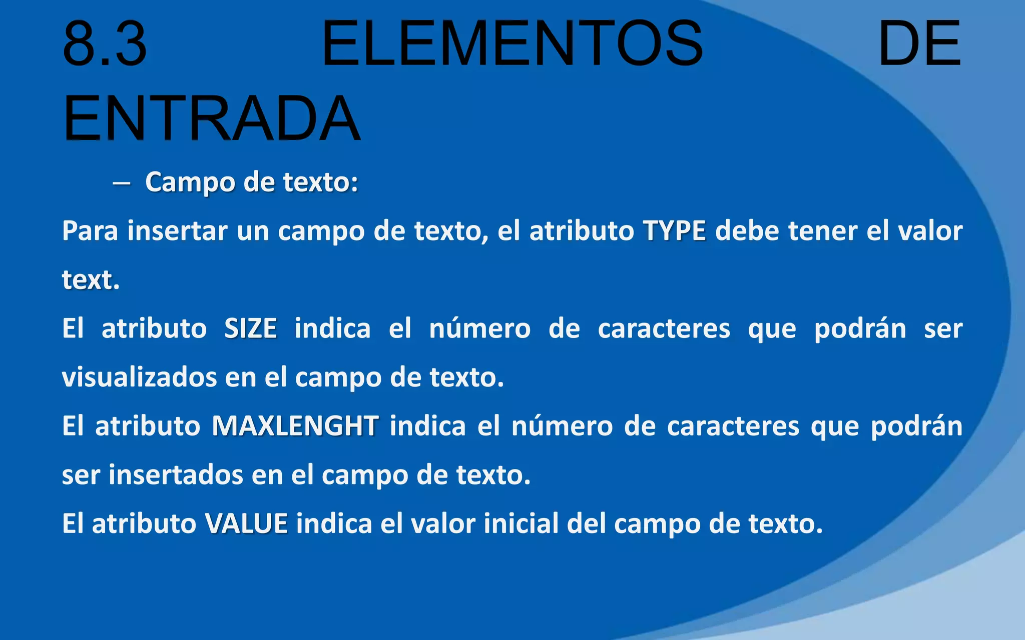 8.3 ELEMENTOS DE
ENTRADA
– Campo de texto:
Para insertar un campo de texto, el atributo TYPE debe tener el valor
text.
El atributo SIZE indica el número de caracteres que podrán ser
visualizados en el campo de texto.
El atributo MAXLENGHT indica el número de caracteres que podrán
ser insertados en el campo de texto.
El atributo VALUE indica el valor inicial del campo de texto.
 