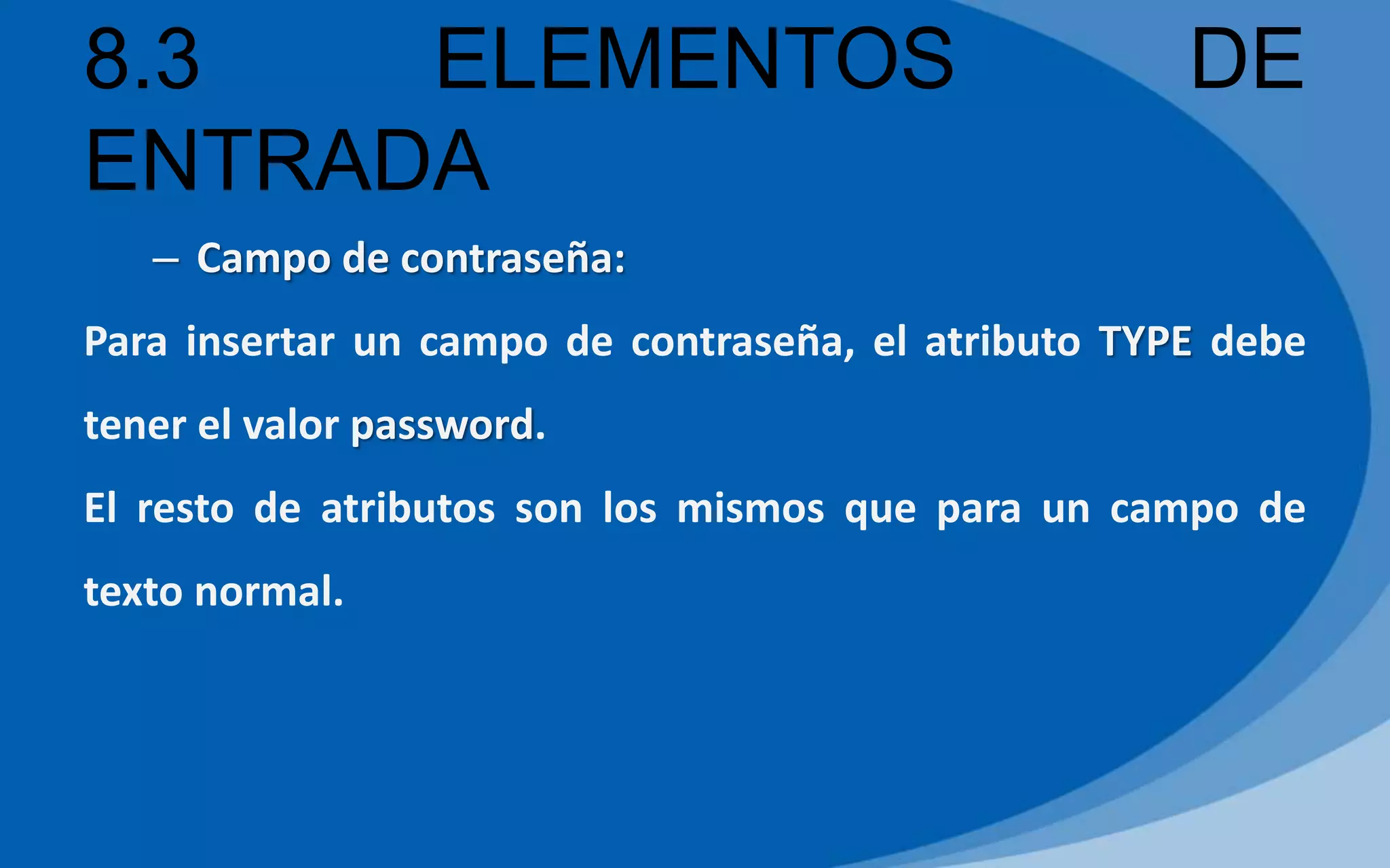 8.3 ELEMENTOS DE
ENTRADA
– Campo de contraseña:
Para insertar un campo de contraseña, el atributo TYPE debe
tener el valor password.
El resto de atributos son los mismos que para un campo de
texto normal.
 