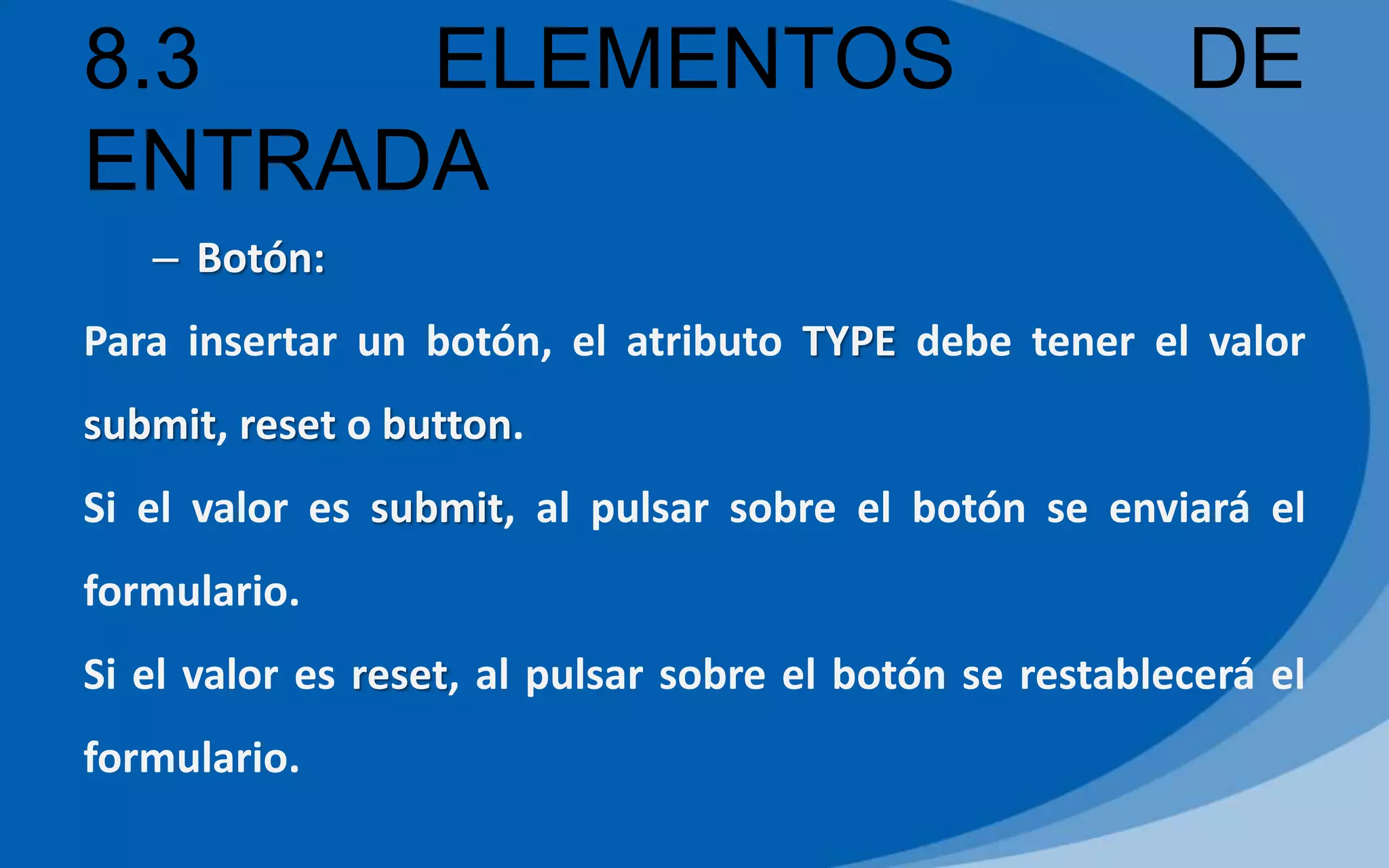 8.3 ELEMENTOS DE
ENTRADA
– Botón:
Para insertar un botón, el atributo TYPE debe tener el valor
submit, reset o button.
Si el valor es submit, al pulsar sobre el botón se enviará el
formulario.
Si el valor es reset, al pulsar sobre el botón se restablecerá el
formulario.
 