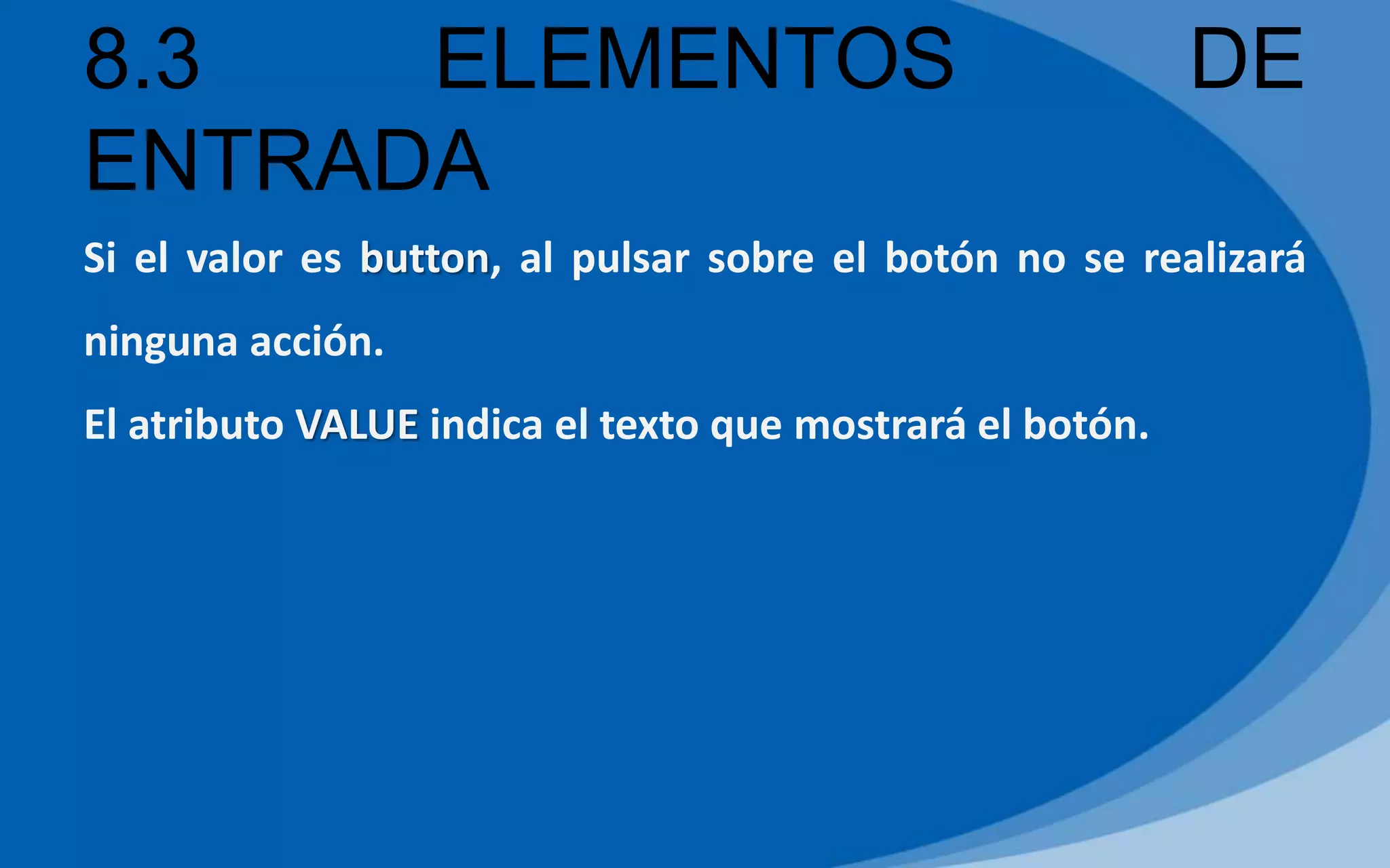 8.3 ELEMENTOS DE
ENTRADA
Si el valor es button, al pulsar sobre el botón no se realizará
ninguna acción.
El atributo VALUE indica el texto que mostrará el botón.
 