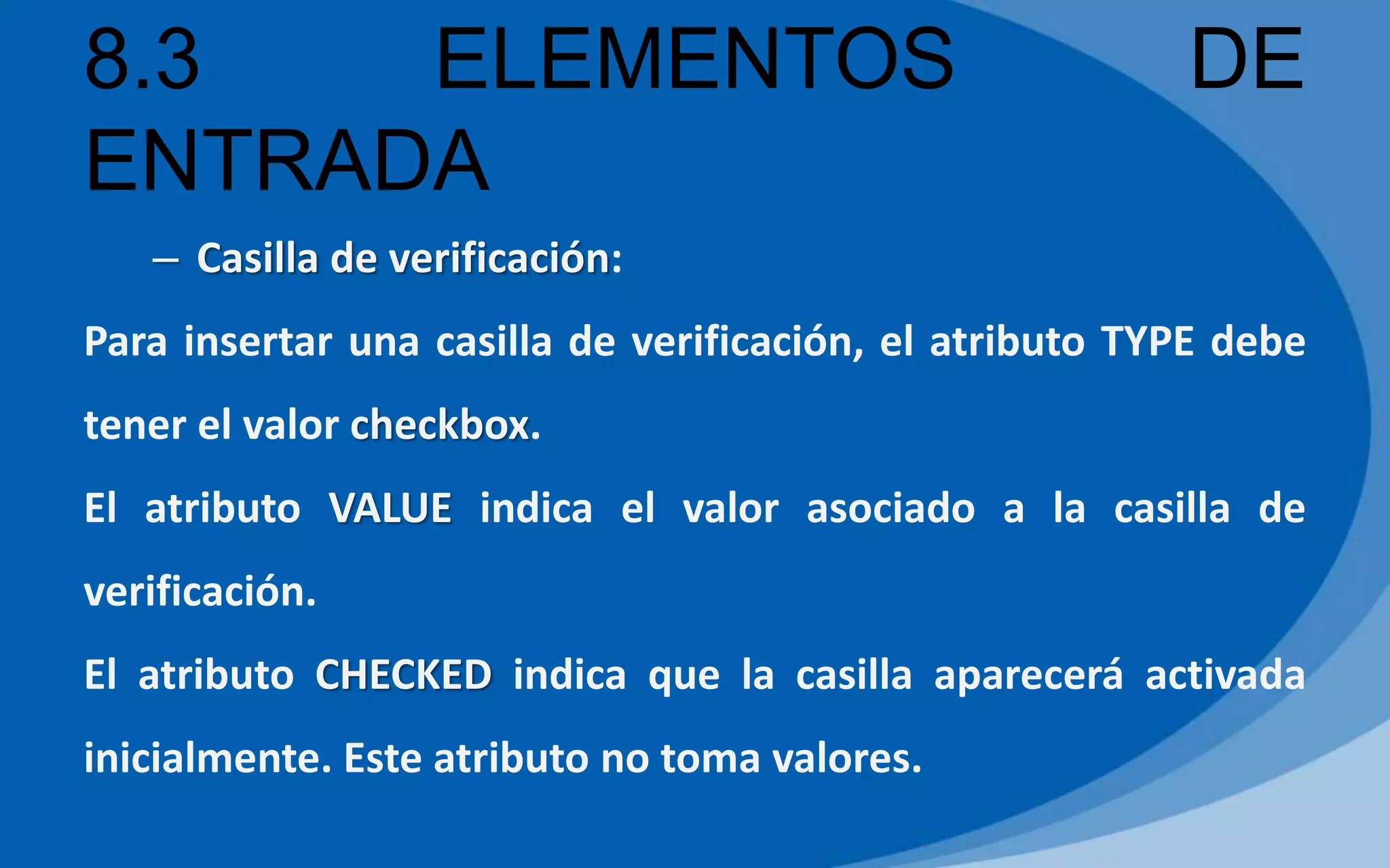 8.3 ELEMENTOS DE
ENTRADA
– Casilla de verificación:
Para insertar una casilla de verificación, el atributo TYPE debe
tener el valor checkbox.
El atributo VALUE indica el valor asociado a la casilla de
verificación.
El atributo CHECKED indica que la casilla aparecerá activada
inicialmente. Este atributo no toma valores.
 