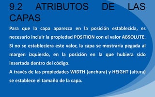 9.2 ATRIBUTOS DE LAS
CAPAS
Para que la capa aparezca en la posición establecida, es
necesario incluir la propiedad POSITION con el valor ABSOLUTE.
Si no se estableciera este valor, la capa se mostraría pegada al
margen izquierdo, en la posición en la que hubiera sido
insertada dentro del código.
A través de las propiedades WIDTH (anchura) y HEIGHT (altura)
se establece el tamaño de la capa.
 