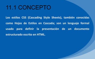 11.1 CONCEPTO
Los estilos CSS (Cascading Style Sheets), también conocidas
como Hojas de Estilos en Cascada; son un lenguaje formal
usado para definir la presentación de un documento
estructurado escrito en HTML.
 