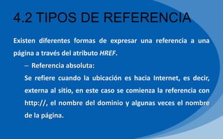 4.2 TIPOS DE REFERENCIA
Existen diferentes formas de expresar una referencia a una
página a través del atributo HREF.
– Referencia absoluta:
Se refiere cuando la ubicación es hacia Internet, es decir,
externa al sitio, en este caso se comienza la referencia con
http://, el nombre del dominio y algunas veces el nombre
de la página.
 