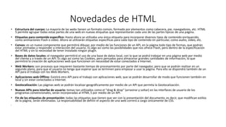Novedades de HTML
• Estructura del cuerpo: La mayoría de las webs tienen un formato común, formado por elementos como cabecera, pie, navegadores, etc. HTML
5 permite agrupar todas estas partes de una web en nuevas etiquetas que representarán cada uno de las partes típicas de una página.
• Etiquetas para contenido específico: Hasta ahora se utilizaba una única etiqueta para incorporar diversos tipos de contenido enriquecido,
como animaciones Flash o vídeo. Ahora se utilizarán etiquetas específicas para cada tipo de contenido en particular, como audio, vídeo, etc.
• Canvas: es un nuevo componente que permitirá dibujar, por medio de las funciones de un API, en la página todo tipo de formas, que podrán
estar animadas y responder a interacción del usuario. Es algo así como las posibilidades que nos ofrece Flash, pero dentro de la especificación
del HTML y sin la necesidad de tener instalado ningún plugin.
• Bases de datos locales: el navegador permitirá el uso de una base de datos local, con la que se podrá trabajar en una página web por medio
del cliente y a través de un API. Es algo así como las Cookies, pero pensadas para almacenar grandes cantidades de información, lo que
permitirá la creación de aplicaciones web que funcionen sin necesidad de estar conectados a Internet.
• Web Workers: son procesos que requieren bastante tiempo de procesamiento por parte del navegador, pero que se podrán realizar en un
segundo plano, para que el usuario no tenga que esperar que se terminen para empezar a usar la página. Para ello se dispondrá también de un
API para el trabajo con los Web Workers.
• Aplicaciones web Offline: Existirá otro API para el trabajo con aplicaciones web, que se podrán desarrollar de modo que funcionen también en
local y sin estar conectados a Internet.
• Geolocalización: Las páginas web se podrán localizar geográficamente por medio de un API que permita la Geolocalización.
• Nuevas APIs para interfaz de usuario: temas tan utilizados como el "drag & drop" (arrastrar y soltar) en las interfaces de usuario de los
programas convencionales, serán incorporadas al HTML 5 por medio de un API.
• Fin de las etiquetas de presentación: todas las etiquetas que tienen que ver con la presentación del documento, es decir, que modifican estilos
de la página, serán eliminadas. La responsabilidad de definir el aspecto de una web correrá a cargo únicamente de CSS.
•
 