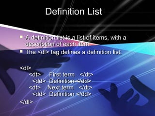Definition ListDefinition List
 A definition list is a list of items, with aA definition list is a list of items, with a
description of each item.description of each item.
 The <dl> tag defines a definition list.The <dl> tag defines a definition list.
<dl><dl>
  <dt> First term </dt>  <dt> First term </dt>
    <dd> Definition </dd>    <dd> Definition </dd>
  <dt> Next term </dt>  <dt> Next term </dt>
    <dd> Definition </dd>    <dd> Definition </dd>
</dl></dl>
 