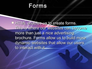 FormsForms
 HTML enables us to create forms.HTML enables us to create forms.
This is where our websites can becomeThis is where our websites can become
more than just a nice advertisingmore than just a nice advertising
brochure. Forms allow us to build morebrochure. Forms allow us to build more
dynamic websites that allow our usersdynamic websites that allow our users
to interact with it.to interact with it.
 