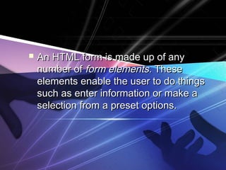 An HTML form is made up of anyAn HTML form is made up of any
number ofnumber of form elementsform elements. These. These
elements enable the user to do thingselements enable the user to do things
such as enter information or make asuch as enter information or make a
selection from a preset options.selection from a preset options.
 