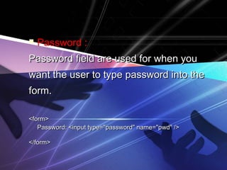  Password :
Password field are used for when youPassword field are used for when you
want the user to type password into thewant the user to type password into the
form.form.
<form><form>
Password: <input type="password" name="pwd" />Password: <input type="password" name="pwd" />
</form></form>
 