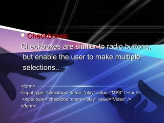  Checkboxes:Checkboxes:
Checkboxes are similar to radio buttons,Checkboxes are similar to radio buttons,
but enable the user to make multiplebut enable the user to make multiple
selections..selections..
<form><form>
<input type="checkbox" name=“play" value=“MP3" /><br /><input type="checkbox" name=“play" value=“MP3" /><br />
<input type="checkbox" name=“play" value=“Video" /><input type="checkbox" name=“play" value=“Video" />
</form></form>
 