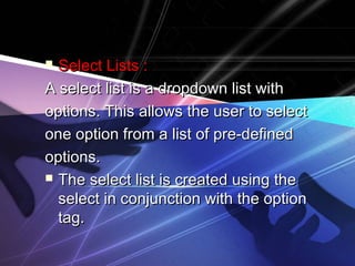  Select Lists :Select Lists :
A select list is a dropdown list withA select list is a dropdown list with
options. This allows the user to selectoptions. This allows the user to select
one option from a list of pre-definedone option from a list of pre-defined
options.options.
 The select list is created using theThe select list is created using the
select in conjunction with the optionselect in conjunction with the option
tag.tag.
 