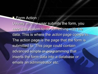  Form Action :Form Action :
Usually when a user submits the form, youUsually when a user submits the form, you
need the system to do something with theneed the system to do something with the
data. This is where thedata. This is where the actionaction page comes in.page comes in.
The action page is the page that the form isThe action page is the page that the form is
submitted to. This page could containsubmitted to. This page could contain
advanced scripts or programming thatadvanced scripts or programming that
inserts the form data into a database orinserts the form data into a database or
emails an administrator etc.emails an administrator etc.
 