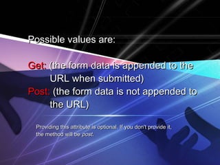 Possible values are:Possible values are:
Get:Get: (the form data is appended to the(the form data is appended to the
URL when submitted)URL when submitted)
Post:Post: (the form data is not appended to(the form data is not appended to
the URL)the URL)
Providing this attribute is optional. If you don't provide it,Providing this attribute is optional. If you don't provide it,
the method will bethe method will be postpost..
 