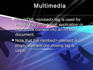 Multimedia
 The HTML <embed> tag is used forThe HTML <embed> tag is used for
embedding an external application orembedding an external application or
interactive content into an HTMLinteractive content into an HTML
document.document.
 Note that the <embed> element is anNote that the <embed> element is an
empty element (no closing tag isempty element (no closing tag is
used).used).
 