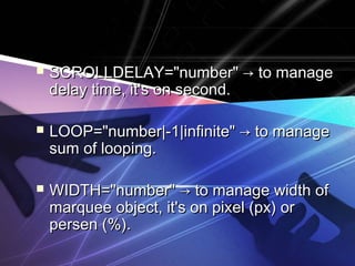  SCROLLDELAY="number" → to manageSCROLLDELAY="number" → to manage
delay time, it's on second.delay time, it's on second.
 LOOP="number|-1|infinite" → to manageLOOP="number|-1|infinite" → to manage
sum of looping.sum of looping.
 WIDTH="number" → to manage width ofWIDTH="number" → to manage width of
marquee object, it's on pixel (px) ormarquee object, it's on pixel (px) or
persen (%).persen (%).
 