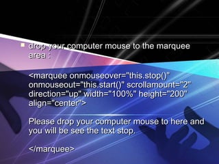  drop your computer mouse to the marqueedrop your computer mouse to the marquee
area :area :
<marquee onmouseover="this.stop()"<marquee onmouseover="this.stop()"
onmouseout="this.start()" scrollamount="2"onmouseout="this.start()" scrollamount="2"
direction="up" width="100%" height="200"direction="up" width="100%" height="200"
align="center">align="center">
Please drop your computer mouse to here andPlease drop your computer mouse to here and
you will be see the text stop.you will be see the text stop.
</marquee></marquee>
 