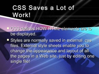CSS Saves a Lot ofCSS Saves a Lot of
Work!Work!
 CSS defines HOW HTML elements are toCSS defines HOW HTML elements are to
be displayed.be displayed.
 Styles are normally saved in external .cssStyles are normally saved in external .css
files. External style sheets enable you tofiles. External style sheets enable you to
change the appearance and layout of allchange the appearance and layout of all
the pages in a Web site, just by editing onethe pages in a Web site, just by editing one
single file!single file!
 