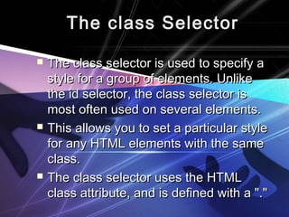 The class SelectorThe class Selector
 The class selector is used to specify aThe class selector is used to specify a
style for a group of elements. Unlikestyle for a group of elements. Unlike
the id selector, the class selector isthe id selector, the class selector is
most often used on several elements.most often used on several elements.
 This allows you to set a particular styleThis allows you to set a particular style
for any HTML elements with the samefor any HTML elements with the same
class.class.
 The class selector uses the HTMLThe class selector uses the HTML
class attribute, and is defined with a "."class attribute, and is defined with a "."
 