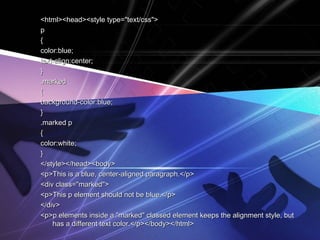 <html><head><style type="text/css"><html><head><style type="text/css">
pp
{{
color:blue;color:blue;
text-align:center;text-align:center;
}}
.marked.marked
{{
background-color:blue;background-color:blue;
}}
.marked p.marked p
{{
color:white;color:white;
}}
</style></head><body></style></head><body>
<p>This is a blue, center-aligned paragraph.</p><p>This is a blue, center-aligned paragraph.</p>
<div class="marked"><div class="marked">
<p>This p element should not be blue.</p><p>This p element should not be blue.</p>
</div></div>
<p>p elements inside a "marked" classed element keeps the alignment style, but<p>p elements inside a "marked" classed element keeps the alignment style, but
has a different text color.</p></body></html>has a different text color.</p></body></html>
 
