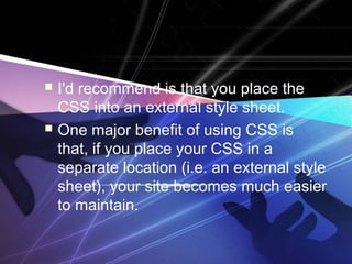  I'd recommend is that you place the
CSS into an external style sheet.
 One major benefit of using CSS is
that, if you place your CSS in a
separate location (i.e. an external style
sheet), your site becomes much easier
to maintain.
 