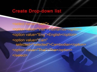 Create Drop-down list
<select name="cam">
<option value="Viet">Vietnames</option>
<option value="Eng">English</option>
<option value="Cam"
selected="selected">Cambodian</option>
<option value="Thai">Thai</option>
</select>
 
