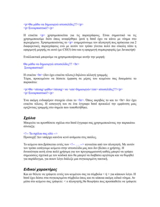 <p>Θα μάθω να δημιουργώ ιστοσελίδες!!!</p>
<p>Συναρπαστικό!</p>
Η ετικέτα <p> χρησιμοποιείται για τις παραγράφους. Είναι σημαντικό να τις
χρησιμοποιούμε διότι όπως αναφέρθηκε ξανά η html έχει να κάνει με νόημα στο
περιεχόμενο. Χρησιμοποιώντας το <p> ενημερώνουμε τον πλοηγητή πως πρόκειται για 2
διαφορετικές παραγράφους ενώ με αυτόν τον τρόπο γίνεται πολύ πιο εύκολη τόσο η
εφαρμογή μορφής σε αυτό (με CSS3) όσο και η εφαρμογή συμπεριφοράς (με Javascript)
Εναλλακτικά μπορούμε να χρησιμοποιήσουμε αυτήν την μορφή:
Θα μάθω να δημιουργώ ιστοσελίδες!!! <br>
Συναρπαστικό!
Η ετικέτα <br> (δεν έχει ετικέτα τέλους) δηλώνει αλλαγή γραμμής
Τώρα, προκειμένου να δώσετε έμφαση σε μέρος του κειμένου σας δοκιμάστε το
παρακάτω:
<p>Θα <strong>μάθω</strong> να <em>δημιουργώ</em> ιστοσελίδες!!!</p>
<p>Συναρπαστικό!</p>
Ένα ακόμη ενδιαφέρον στοιχείο είναι το <hr>. Όπως ακριβώς το και το <br> δεν έχει
ετικέτα τέλους. Η εισαγωγή του σε ένα έγγραφο html προκαλεί την εμφάνιση μιας
οριζόντιας γραμμής στο σημείο που τοποθετήθηκε.
Σχόλια
Μπορείτε να προσθέσετε σχόλια στο html έγγραφο σας χρησιμοποιώντας την παρακάτω
σύνταξη:
<!-- Τα σχόλια σας εδώ -->
Προσοχή! Δεν υπάρχει κανένα κενό ανάμεσα στις παύλες.
Το κείμενο που βρίσκεται εντός των <!-- …. --> αγνοείται από τον πλοηγητή. Με αυτόν
τον τρόπο εισάγουμε κείμενο στην ιστοσελίδα μας που δεν βλέπει ο χρήστης. Η
δυνατότητα αυτή είναι πολύ χρήσιμη για τον προγραμματιστή καθώς μπορεί να γράφει
σημειώσεις σχετικά με τον κώδικά που θα μπορεί να διαβάσει αργότερα και να θυμηθεί
για παράδειγμα, για ποιον λόγο διάλεξε μια συγκεκριμένη τακτική.
Ειδικοί χαρακτήρες
Και αν θέλετε να γράψετε εντός του κειμένου σας τα σύμβολα < ή > για κάποιον λόγο. Η
html έχει δώσει στα συγκεκριμένα σύμβολα όπως και σε κάποια ακόμη ειδικό νόημα. Αν
μέσα στο κείμενο σας γράψετε: < ο πλοηγητής θα θεωρήσει πως προσπαθείτε να γράψετε
 
