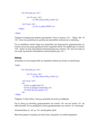 <h1>Η σελίδα μου</h1>
<h2>Τι είναι;</h2>
<p>Μια απλή σελίδα με html</p>
<h2>Γιατί;</h2>
<p>Για να μάθω HTML</p>
</body>
</html>
Υπάρχουν 6 διαφορετικά επίπεδα επικεφαλίδων. Είναι οι ετικέτες <h1> .. Μέχρι <h6>. H
<h1> είναι λίγο μεγαλύτερη σε μέγεθος και ακολουθούν ανάλογα και οι υπόλοιπες.
Για να αποδίδεται σωστό νόημα στις ιστοσελίδες που δημιουργείτε χρησιμοποιείστε τις
ετικέτες αυτές όσες φορές χρειάζεται αλλά νοηματικά σωστά. Για παράδειγμα οι ετικέτες
<h3> πρέπει να είναι υποκεφάλαια (υποκατηγορία) μιας ετικέτας <h2> που και αυτήν με
την σειρά της αποτελεί υποκεφάλαιο (υποκατηγορία) μιας <h1>…
Λίστες
Αντιγράψτε σε ένα έγγραφο html τον παρακάτω κώδικα και ελέγξτε το αποτέλεσμα.
<body>
<h1>Η σελίδα μου</h1>
<h2>Τι είναι;</h2>
<p>Μια απλή σελίδα με html</p>
<h2>Γιατί;</h2>
<ul>
<li>Για να μάθω html</li>
<li>Για να φτιάχνω ιστοσελίδες</li>
<li>Γιατί έτσι μου αρέσει.</li>
<ul>
</body>
Υπάρχουν 2 ειδών λίστες. Αυτές με κουκκίδες και αυτές με αρίθμηση.
Για τις λίστες με κουκκίδες χρησιμοποιήστε την ετικέτα <ul> και την ετικέτα <li> για
κάθε κουκκίδα. Για τις αριθμημένες λίστες χρησιμοποιήστε την ετικέτα <ol> αντίστοιχα.
Αντικαταστήστε το <ul> με <ol> και δοκιμάστε ξανά.
Μια λίστα μπορεί να περιέχει μια άλλη λίστα. Δοκιμάστε τον κώδικα παρακάτω:
 