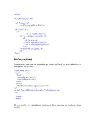 <body>
<h1>Η σελίδα μου</h1>
<h2>Τι είναι;</h2>
<p>Μια απλή σελίδα με html</p>
<h2>Γιατί;</h2>
<ul>
<li>Για να μάθω html</li>
<li>Για να φτιάχνω ιστοσελίδες</li>
<ol>
<li>Για μένα</li>
<li>Για τους φίλους μου</li>
<li>Για τους συγγενείς μου</li>
</ol>
<li>Γιατί έτσι μου αρέσει.</li>
<ul>
</body>
Σύνδεσμοι (links)
Δημιουργήστε τώρα μια νέα ιστοσελίδα με όνομα test2.html και πληκτρολογήστε το
περιεχόμενο που βλέπετε.
<!DOCTYPE html>
<html>
<head>
<meta charset=“utf-8”/>
<title>Mάθημα 1</title>
</head>
<body>
<h2>Η ιστοσελίδα του σχολείου μου</h2>
<p>
<a href="http://11dim-thess.thess.sch.gr">11o Δημοτικό</a>
</p>
</body>
</html>
Με την ετικέτα <a> καθορίζουμε συνδέσμους όπου μπορούμε να ανοίξουμε άλλες
σελίδες.
 