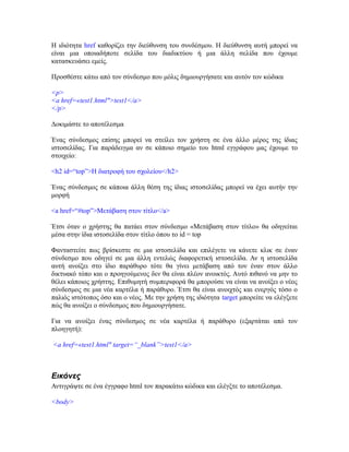 Η ιδιότητα href καθορίζει την διεύθυνση του συνδέσμου. Η διεύθυνση αυτή μπορεί να
είναι μια οποιαδήποτε σελίδα του διαδικτύου ή μια άλλη σελίδα που έχουμε
κατασκευάσει εμείς.
Προσθέστε κάτω από τον σύνδεσμο που μόλις δημιουργήσατε και αυτόν τον κώδικα
<p>
<a href=«test1.html">test1</a>
</p>
Δοκιμάστε το αποτέλεσμα
Ένας σύνδεσμος επίσης μπορεί να στείλει τον χρήστη σε ένα άλλο μέρος της ίδιας
ιστοσελίδας. Για παράδειγμα αν σε κάποιο σημείο του html εγγράφου μας έχουμε το
στοιχείο:
<h2 id=“top”>Η διατροφή του σχολείου</h2>
Ένας σύνδεσμος σε κάποια άλλη θέση της ίδιας ιστοσελίδας μπορεί να έχει αυτήν την
μορφή
<a href=“#top”>Μετάβαση στον τίτλο</a>
Έτσι όταν ο χρήστης θα πατάει στον σύνδεσμο «Μετάβαση στον τίτλο» θα οδηγείται
μέσα στην ίδια ιστοσελίδα στον τίτλο όπου το id = top
Φανταστείτε πως βρίσκεστε σε μια ιστοσελίδα και επιλέγετε να κάνετε κλικ σε έναν
σύνδεσμο που οδηγεί σε μια άλλη εντελώς διαφορετική ιστοσελίδα. Αν η ιστοσελίδα
αυτή ανοίξει στο ίδιο παράθυρο τότε θα γίνει μετάβαση από τον έναν στον άλλο
δικτυακό τόπο και ο προηγούμενος δεν θα είναι πλέον ανοικτός. Αυτό πιθανό να μην το
θέλει κάποιος χρήστης. Επιθυμητή συμπεριφορά θα μπορούσε να είναι να ανοίξει ο νέος
σύνδεσμος σε μια νέα καρτέλα ή παράθυρο. Έτσι θα είναι ανοιχτός και ενεργός τόσο ο
παλιός ιστότοπος όσο και ο νέος. Με την χρήση της ιδιότητα target μπορείτε να ελέγξετε
πώς θα ανοίξει ο σύνδεσμος που δημιουργήσατε.
Για να ανοίξει ένας σύνδεσμος σε νέα καρτέλα ή παράθυρο (εξαρτάται από τον
πλοηγητή):
<a href=«test1.html" target=“_blank”>test1</a>
Εικόνες
Αντιγράψτε σε ένα έγγραφο html τον παρακάτω κώδικα και ελέγξτε το αποτέλεσμα.
<body>
 