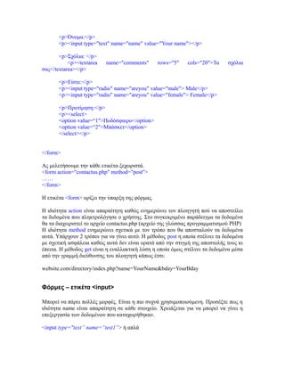 <p>Όνομα:</p>
<p><input type="text" name="name" value="Your name"></p>
<p>Σχόλια: </p>
<p><textarea name="comments" rows="5" cols="20">Τα σχόλια
σας</textarea></p>
<p>Είστε:</p>
<p><input type="radio" name="areyou" value="male"> Male</p>
<p><input type="radio" name="areyou" value="female"> Female</p>
<p>Προτίμηση:</p>
<p><select>
<option value=“1">Ποδόσφαιρο</option>
<option value=“2">Μπάσκετ</option>
</select></p>
</form>
Ας μελετήσουμε την κάθε ετικέτα ξεχωριστά.
<form action="contactus.php" method="post">
……
</form>
Η ετικέτα <form> ορίζει την ύπαρξη της φόρμας.
Η ιδιότητα action είναι απαραίτητη καθώς ενημερώνει τον πλοηγητή πού να αποστείλει
τα δεδομένα που πληκτρολόγησε ο χρήστης. Στο συγκεκριμένο παράδειγμα τα δεδομένα
θα τα διαχειριστεί το αρχείο contactus.php (αρχείο της γλώσσας προγραμματισμού PHP)
Η ιδιότητα method ενημερώνει σχετικά με τον τρόπο που θα αποσταλούν τα δεδομένα
αυτά. Υπάρχουν 2 τρόποι για να γίνει αυτό. Η μέθοδος post η οποία στέλνει τα δεδομένα
με σχετική ασφάλεια καθώς αυτά δεν είναι ορατά από την στιγμή της αποστολής τους κι
έπειτα. Η μέθοδος get είναι η εναλλακτική λύση η οποία όμως στέλνει τα δεδομένα μέσα
από την γραμμή διεύθυνσης του πλοηγητή κάπως έτσι:
website.com/directory/index.php?name=YourName&bday=YourBday
Φόρμες – ετικέτα <input>
Μπορεί να πάρει πολλές μορφές. Είναι η πιο συχνά χρησιμοποιούμενη. Προσέξτε πως η
ιδιότητα name είναι απαραίτητη σε κάθε στοιχείο. Χρειάζεται για να μπορεί να γίνει η
επεξεργασία των δεδομένων που καταχωρήθηκαν.
<input type="text” name=“test1”> ή απλά
 