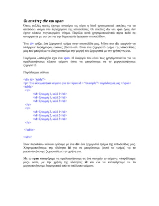 Οι ετικέτες div και span
Όπως πολλές φορές έχουμε αναφέρει ως τώρα η html χρησιμοποιεί ετικέτες για να
αποδώσει νόημα στο περιεχόμενο της ιστοσελίδας. Οι ετικέτες div και span όμως δεν
έχουν κάποιο συγκεκριμένο νόημα. Παρόλα αυτά χρησιμοποιούνται πάρα πολύ σε
συνεργασία με την css για την δημιουργία όμορφων ιστοσελίδων.
Ένα div ορίζει ένα ξεχωριστό τμήμα στην ιστοσελίδα μας. Μέσα στο div μπορούν να
υπάρχουν παράγραφοι, εικόνες, βίντεο κτλ. Είναι ένα ξεχωριστό τμήμα της ιστοσελίδας
μας που μπορούμε να διαχειριστούμε την μορφή του ξεχωριστά με την χρήση της css.
Παρόμοια λειτουργία έχει ένα span. Η διαφορά του είναι πως χρησιμοποιείται για να
ομαδοποιήσουμε κάποιο κείμενο ώστε να μπορέσουμε να το μορφοποιήσουμε
ξεχωριστά.
Παράδειγμα κώδικα
<div id= “table”>
<p> Ένα δοκιμαστικό κείμενο για το <span id = “example”> παράδειγμά μας </span>
<table>
<tr>
<td>Γραμμή 1, κελί 1</td>
<td>Γραμμή 1, κελί 2</td>
<td>Γραμμή 1, κελί 3</td>
</tr>
<tr>
<td>Γραμμή 2, κελί 1</td>
<td>Γραμμή 2, κελί 2</td>
<td>Γραμμή 2, κελί 3</td>
</tr>
</table>
</div>
Στον παραπάνω κώδικα ορίσαμε με ένα div ένα ξεχωριστό τμήμα της ιστοσελίδας μας.
Χρησιμοποιήσαμε την ιδιότητα id για να μπορέσουμε (αυτό το τμήμα) να το
μορφοποιήσουμε ξεχωριστά με την χρήση css.
Με το span καταφέραμε να ομαδοποιήσουμε σε ένα στοιχείο το κείμενο: «παράδειγμα
μας» ώστε, με την χρήση της ιδιότητας id και css να καταφέρουμε να το
μορφοποιήσουμε διαφορετικά από το υπόλοιπο κείμενο.
 