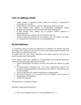 Γιατί να μάθουμε html5;
• Αρχικά υπάρχει ο πρακτικός σκοπός καθώς θα γνωρίζετε να δημιουργείτε
ιστοσελίδες από το μηδέν
• Η html διδάσκει τους μαθητές να λύνουν προβλήματα (problem solving)
• H html διδάσκει στους μαθητές να αντιμετωπίζουν προβλήματα (trouble
shooting) που προκύπτουν κατά την διαδικασία λύσης προβλημάτων
• H html διδάσκει στους μαθητές πώς να χωρίζουν σύνθετα ζητήματα σε
απλούστερα μέρη
• H html διδάσκει στους μαθητές πώς να ακολουθούν κανόνες
• Αποτελεί σημαντική εισαγωγή για τους μαθητές όλων των ηλικιών στον χώρο
των ηλεκτρονικών υπολογιστών και του προγραμματισμού
Ας ξεκινήσουμε..
Το μεγαλύτερο μέρος του υλικού που βρίσκουμε στο διαδίκτυο δεν διαφέρει από αυτό
που υπάρχει στον υπολογιστή μας. Είναι ένα σύνολο από διάφορα αρχεία που βρίσκονται
ταξινομημένα σε διάφορους φακέλους.
Τα αρχεία html δεν είναι τίποτα περισσότερο από αρχεία κειμένου σαν αυτά που
αμέτρητες φορές έχετε δημιουργήσει.
Για να γράψετε λοιπόν html. Δηλαδή για να δημιουργήσετε μια ιστοσελίδα χρειάζεστε
απλώς ένα απλό πρόγραμμα επεξεργασίας κειμένου
1. Αρχικά δημιουργήστε ένα φάκελο με όνομα html μέσα στον φάκελο της τάξης
σας
2. Το σημειωματάριο (notepad) είναι ο πιο απλός επεξεργαστής κειμένου που
μπορούμε να χρησιμοποιήσουμε. Θα δημιουργούμε λοιπόν τις ιστοσελίδες μας με
το σημειωματάριο.
3. Από την αναζήτηση των windows αναζητήστε το σημειωματάριο.
4. Εναλλακτικά μπορείτε να το εντοπίσετε από την διαδρομή: μενού Έναρξη 
Προγράμματα  Βοηθήματα
5. Ανοίξτε την εφαρμογή
Πληκτρολογήστε το παρακάτω κείμενο:
Θα μάθω να δημιουργώ ιστοσελίδες!!!
6. Από το μενού Αρχείο επιλέξτε την εντολή «Αποθήκευση ως…»
 
