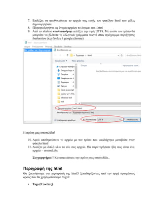 7. Επιλέξτε να αποθηκεύσετε το αρχείο σας εντός του φακέλου html που μόλις
δημιουργήσατε
8. Πληκτρολογήστε ως όνομα αρχείου το όνομα: test1.html
9. Από το πλαίσιο κωδικοποίηση επιλέξτε την τιμή UTF8. Με αυτόν τον τρόπο θα
μπορείτε να βλέπετε τα ελληνικά γράμματα σωστά στον πρόγραμμα περιήγησης
διαδικτύου (π.χ firefox ή google chrome)
Η πρώτη μας ιστοσελίδα!
10. Αφού αποθηκεύσατε το αρχείο με τον τρόπο που υποδείχτηκε μεταβείτε στον
φάκελο html
11. Ανοίξτε με διπλό κλικ το νέο σας αρχείο. Θα παρατηρήσατε ήδη πως είναι ένα
αρχείο – ιστοσελίδα.
Συγχαρητήρια!! Κατασκευάσατε την πρώτη σας ιστοσελίδα..
Περιγραφή της html
Θα ξεκινήσουμε την περιγραφή της html5 ξεκαθαρίζοντας από την αρχή ορισμένους
όρους που θα χρησιμοποιούμε συχνά:
• Tags (Ετικέτες)
 