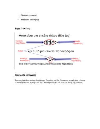 • Elements (στοιχεία)
• Attributes (ιδιότητες)
Tags (ετικέτες)
Elements (στοιχεία)
Τα στοιχεία (elements) περιλαμβάνουν 2 ετικέτες με ίδιο όνομα που περικλείουν κείμενο.
Η δεύτερη ετικέτα περιέχει και την / που σηματοδοτεί και το τέλος αυτής της ετικέτας
 