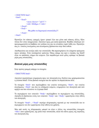 <!DOCTYPE html>
<html>
<head>
<meta charset=“utf-8”/>
<title>Mάθημα 1</title>
</head>
<body>
Θα μάθω να δημιουργώ ιστοσελίδες!!!
</body>
</html>
Προσέξτε ότι κάποιες γραμμές έχουν γραφεί λίγο πιο μέσα από κάποιες άλλες. Κάτι
τέτοιο δεν είναι υποχρεωτικό. Αποτελεί όμως μια καλή πρακτική. Βοηθάει ιδιαίτερα τον
προγραμματιστή να διαβάσει τον κώδικα του και να εντοπίσει τυχόν λάθη του. Προσέξτε
πως οι ετικέτες ανοίγματος και κλεισίματος βρίσκονται στην ίδια ευθεία.
Αποθηκεύστε και ανοίξτε πάλι την ιστοσελίδα. Θα παρατηρήσετε ότι ελάχιστα πράγματα
έχουν αλλάξει. Έτσι τουλάχιστον φαίνεται. Όπως είπαμε πιο πριν ο σκοπός της html5
είναι να αποδώσει νόημα στο κείμενο. Στο παράδειγμα αυτό μόλις ορίσαμε τα βασικά
μέρη μιας ιστοσελίδας.
Βασικά μέρη μιας ιστοσελίδας
Στην πρώτη γραμμή υπάρχει το στοιχείο:
<!DOCTYPE html>
Αποτελεί περισσότερο ενημέρωση προς τον πλοηγητή (π.χ firefox) πως χρησιμοποιείται
η γλώσσα html5. Είναι βασικό στοιχείο και δεν πρέπει να παραλείπεται ποτέ.
Το στοιχείο <html> που περιλαμβάνει την ετικέτα ανοίγματος <html>, την ετικέτα
κλεισίματος </html> και όλο το ενδιάμεσο κείμενο, ενημερώνει τον πλοηγητή από πού
αρχίζει και που τελειώνει το έγγραφο html
Το περιεχόμενο των ετικετών <body> περιλαμβάνει το περιεχόμενο της ιστοσελίδας.
Δηλαδή ότι βρίσκεται εντός των ετικετών <body> και </body> εμφανίζεται στην οθόνη
του πλοηγητή.
Το στοιχείο <head>…</head> περιέχει πληροφορίες σχετικά με την ιστοσελίδα και το
περιεχόμενο του δεν εμφανίζεται στην οθόνη του χρήστη.
Μια από αυτές τις πληροφορίες μπορεί να είναι ο τίτλος της ιστοσελίδας (στοιχείο
<title>) που εμφανίζεται, όχι μέσα στην ιστοσελίδα, αλλά στο πάνω μέρος της καρτέλας
του πλοηγητή σας
 