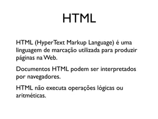 HTML
HTML (HyperText Markup Language) é uma
linguagem de marcação utilizada para produzir
páginas na Web.
Documentos HTML podem ser interpretados
por navegadores.
HTML não executa operações lógicas ou
aritméticas.
 