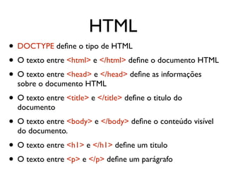 HTML
• DOCTYPE deﬁne o tipo de HTML
• O texto entre <html> e </html> deﬁne o documento HTML
• O texto entre <head> e </head> deﬁne as informações
sobre o documento HTML
• O texto entre <title> e </title> deﬁne o titulo do
documento
• O texto entre <body> e </body> deﬁne o conteúdo visível
do documento.
• O texto entre <h1> e </h1> deﬁne um titulo
• O texto entre <p> e </p> deﬁne um parágrafo
 