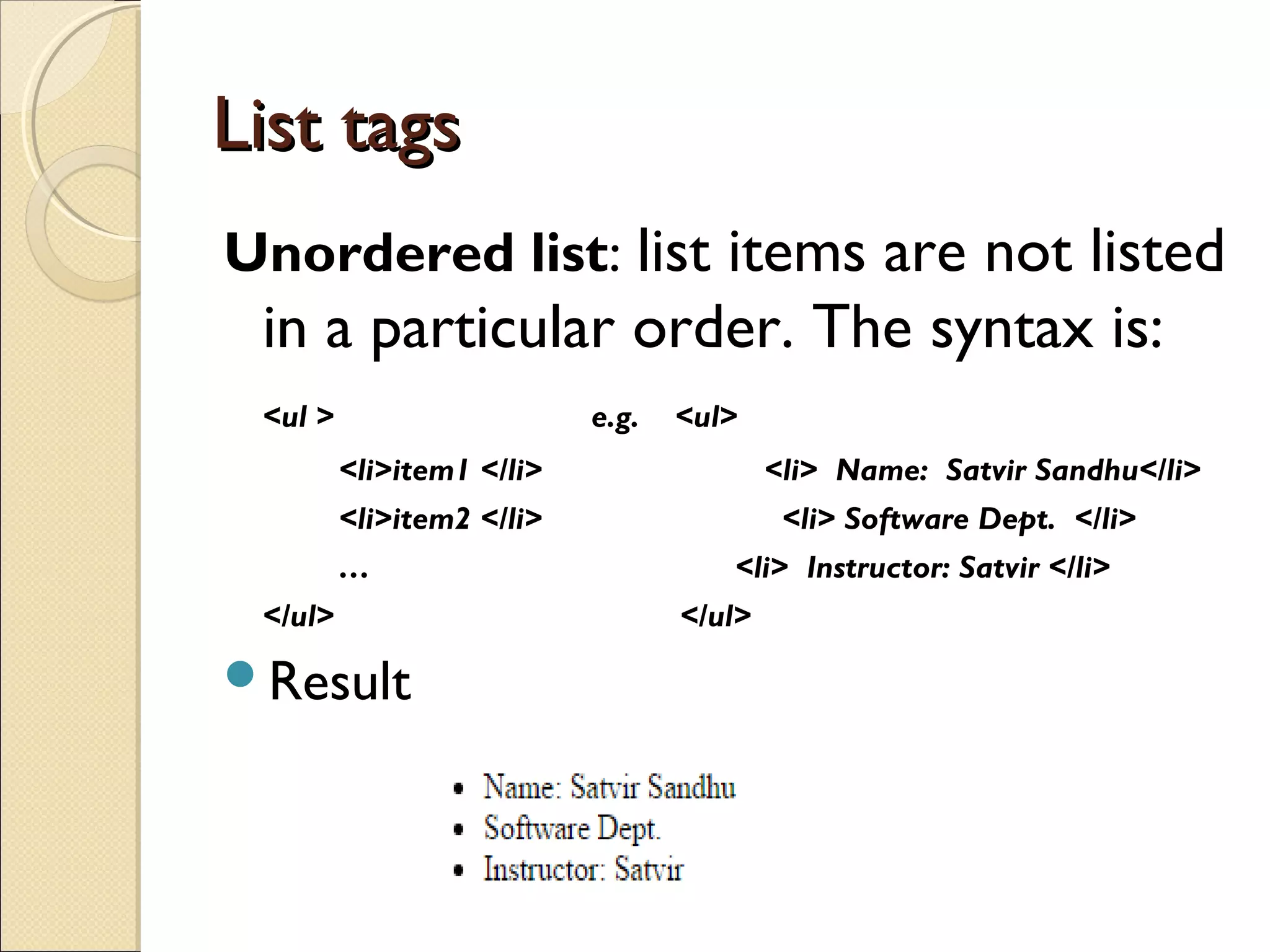 List tagsList tags
Unordered list: list items are not listed
in a particular order. The syntax is:
<ul > e.g. <ul>
<li>item1 </li> <li> Name: Satvir Sandhu</li>
<li>item2 </li> <li> Software Dept. </li>
… <li> Instructor: Satvir </li>
</ul> </ul>
Result
 