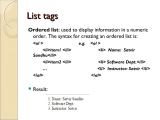 List tagsList tags
Ordered list: used to display information in a numeric
order. The syntax for creating an ordered list is:
<ol > e.g. <ol >
<li>item1 </li> <li> Name: Satvir
Sandhu</li>
<li>item2 </li> <li> Software Dept.</li>
… <li> Instructor: Satvir </li>
</ol> </ol>
 Result:
 