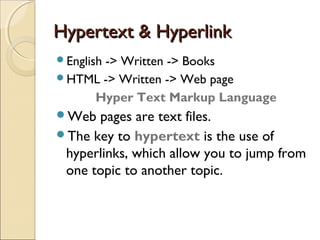 Hypertext & HyperlinkHypertext & Hyperlink
English -> Written -> Books
HTML -> Written -> Web page
Hyper Text Markup Language
Web pages are text files.
The key to hypertext is the use of
hyperlinks, which allow you to jump from
one topic to another topic.
 