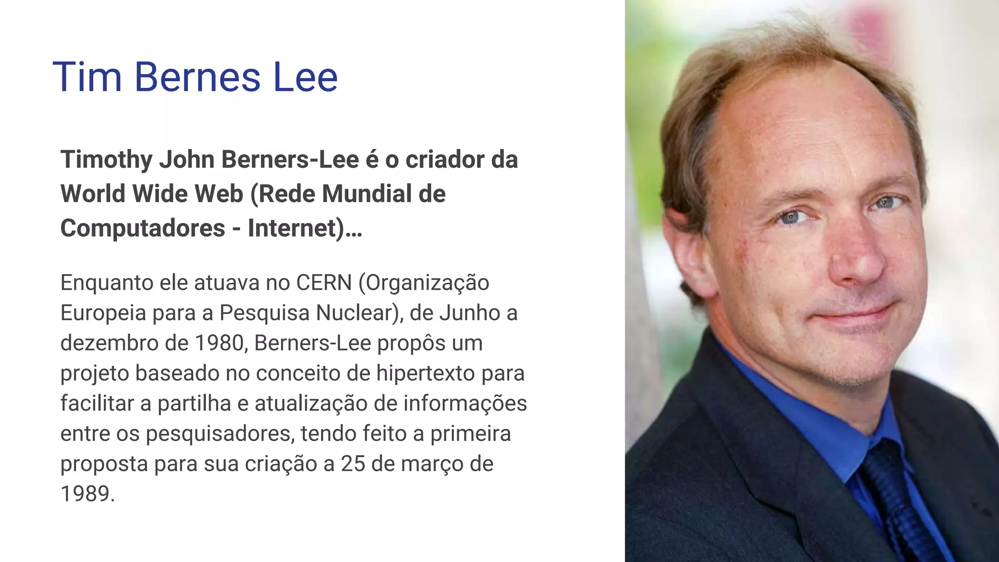 Timothy John Berners-Lee é o criador da
World Wide Web (Rede Mundial de
Computadores - Internet)…
Enquanto ele atuava no CERN (Organização
Europeia para a Pesquisa Nuclear), de Junho a
dezembro de 1980, Berners-Lee propôs um
projeto baseado no conceito de hipertexto para
facilitar a partilha e atualização de informações
entre os pesquisadores, tendo feito a primeira
proposta para sua criação a 25 de março de
1989.
Tim Bernes Lee
 