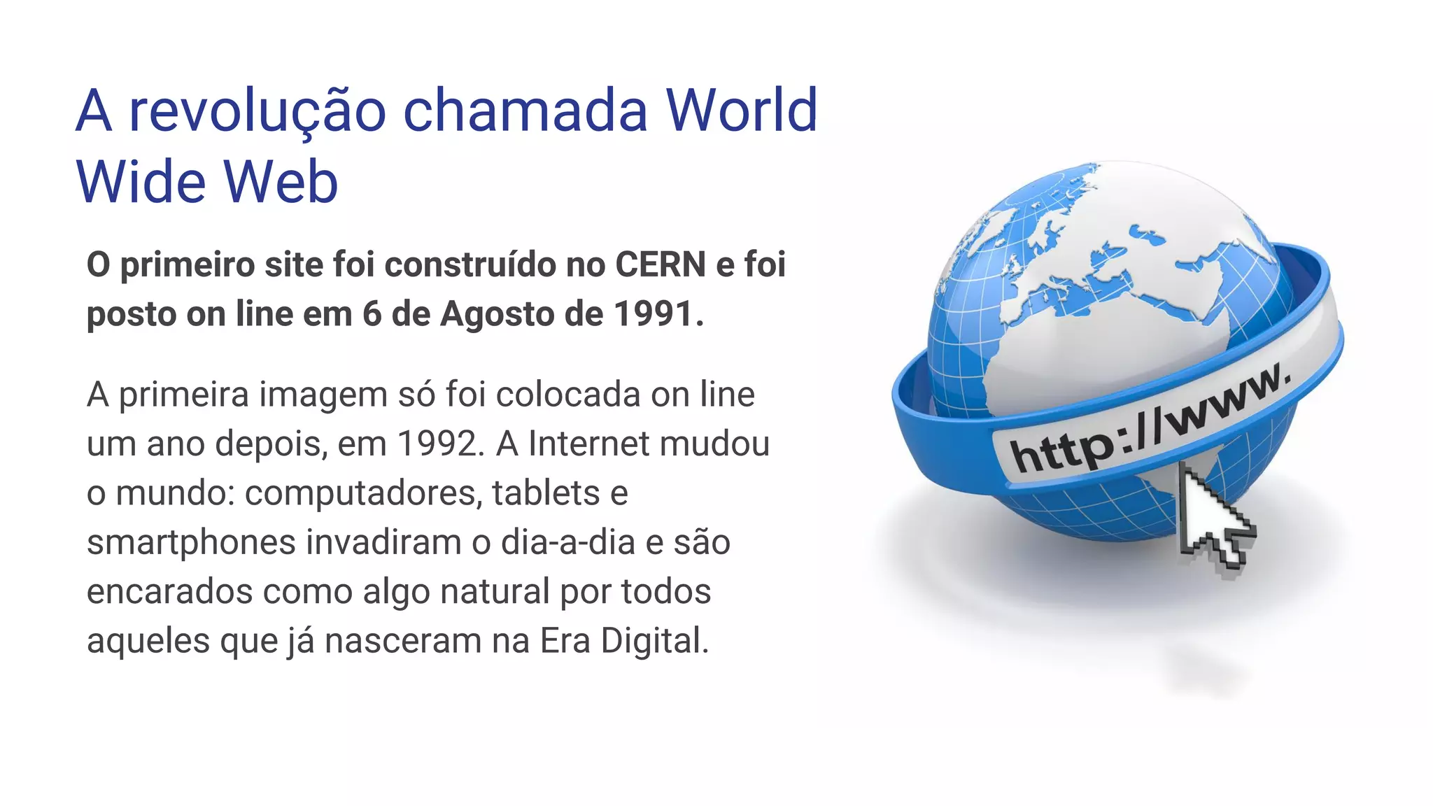 O primeiro site foi construído no CERN e foi
posto on line em 6 de Agosto de 1991.
A primeira imagem só foi colocada on line
um ano depois, em 1992. A Internet mudou
o mundo: computadores, tablets e
smartphones invadiram o dia-a-dia e são
encarados como algo natural por todos
aqueles que já nasceram na Era Digital.
A revolução chamada World
Wide Web
 