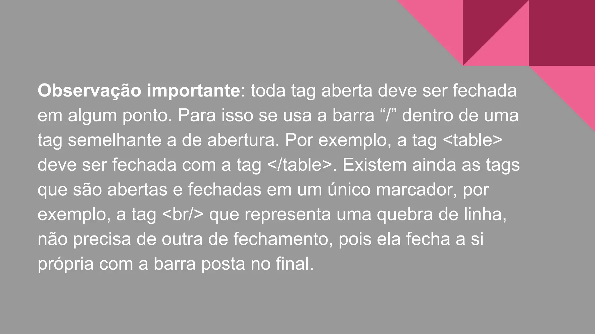 Observação importante: toda tag aberta deve ser fechada
em algum ponto. Para isso se usa a barra “/” dentro de uma
tag semelhante a de abertura. Por exemplo, a tag <table>
deve ser fechada com a tag </table>. Existem ainda as tags
que são abertas e fechadas em um único marcador, por
exemplo, a tag <br/> que representa uma quebra de linha,
não precisa de outra de fechamento, pois ela fecha a si
própria com a barra posta no final.
 