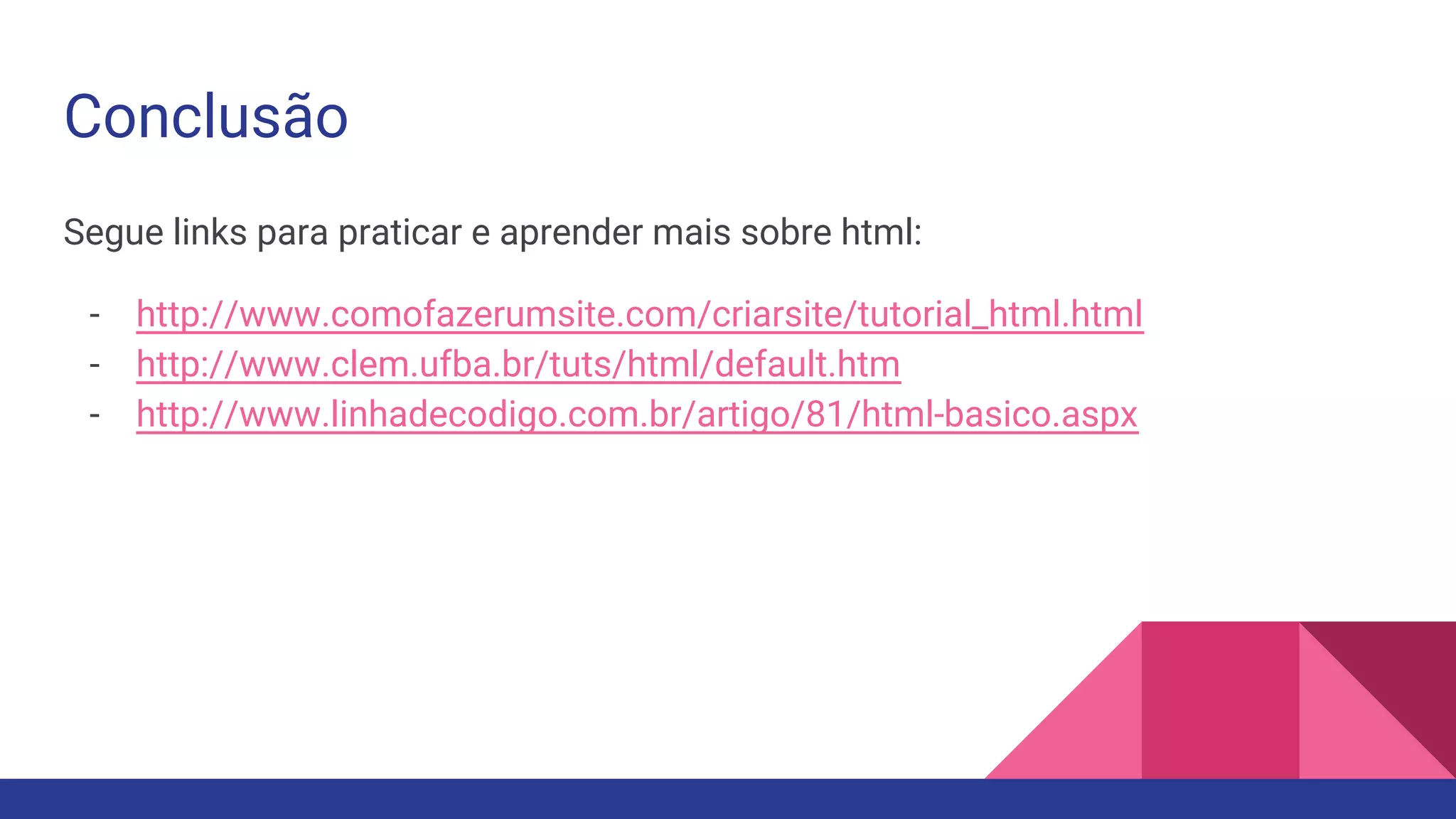 Conclusão
Segue links para praticar e aprender mais sobre html:
- http://www.comofazerumsite.com/criarsite/tutorial_html.html
- http://www.clem.ufba.br/tuts/html/default.htm
- http://www.linhadecodigo.com.br/artigo/81/html-basico.aspx
 