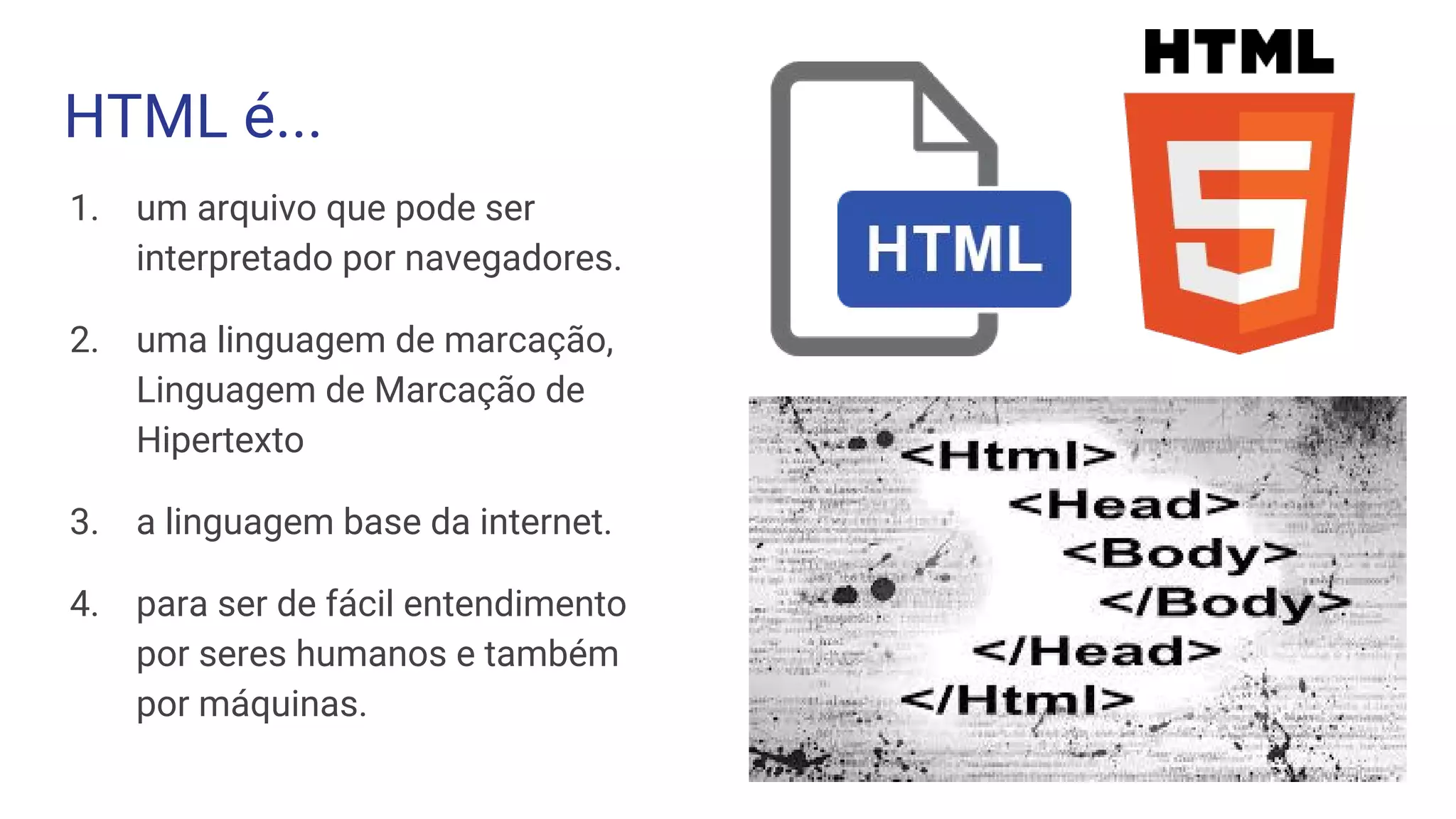 HTML é...
1. um arquivo que pode ser
interpretado por navegadores.
2. uma linguagem de marcação,
Linguagem de Marcação de
Hipertexto
3. a linguagem base da internet.
4. para ser de fácil entendimento
por seres humanos e também
por máquinas.
 