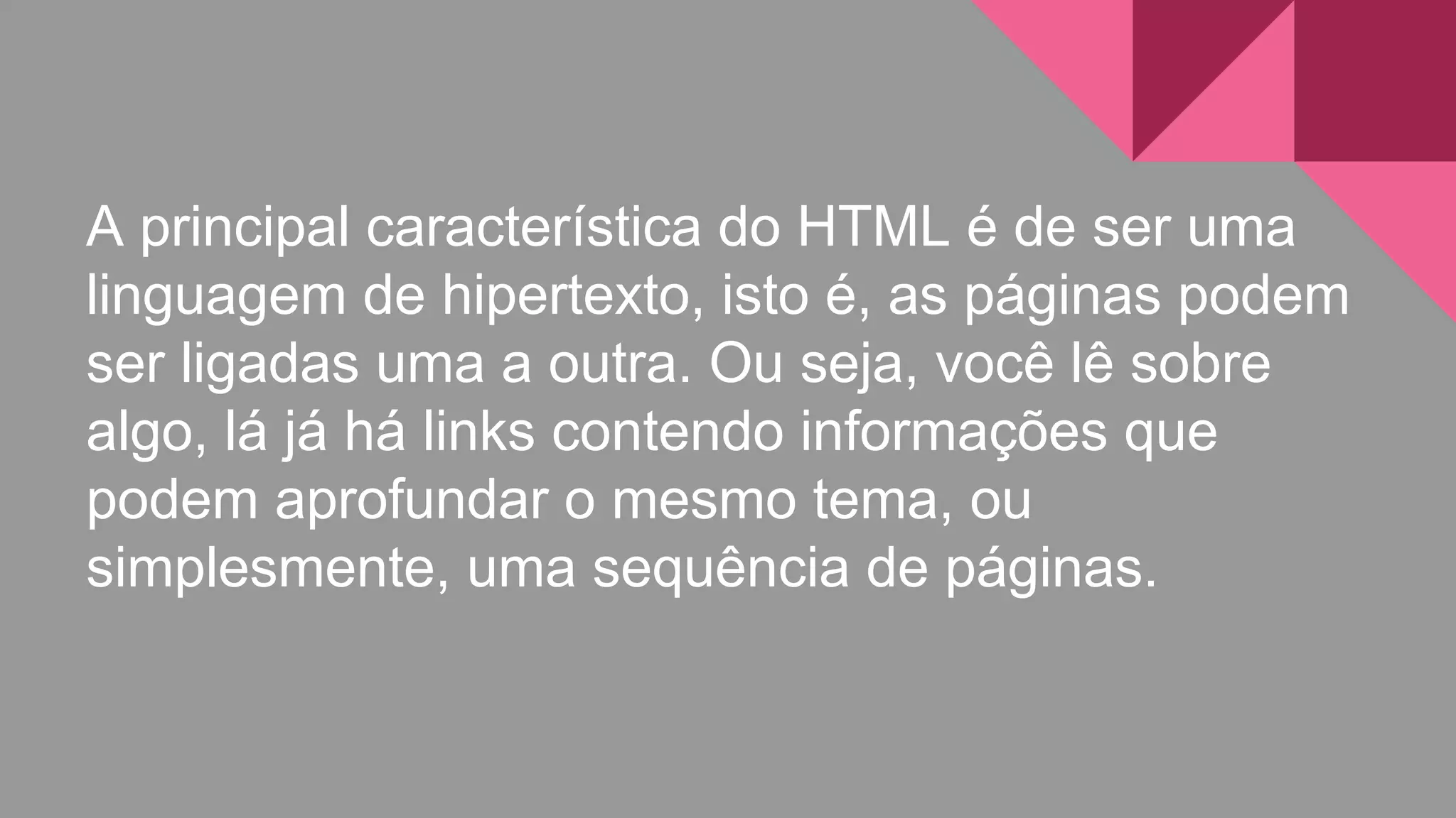 A principal característica do HTML é de ser uma
linguagem de hipertexto, isto é, as páginas podem
ser ligadas uma a outra. Ou seja, você lê sobre
algo, lá já há links contendo informações que
podem aprofundar o mesmo tema, ou
simplesmente, uma sequência de páginas.
 